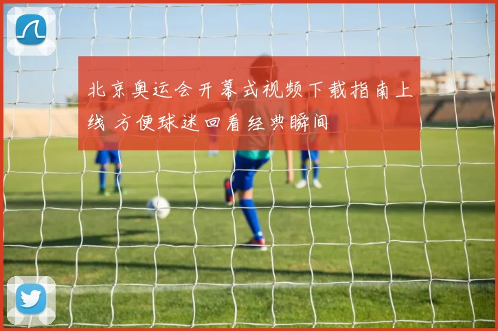 北京奥运会开幕式视频下载指南上线 方便球迷回看经典瞬间