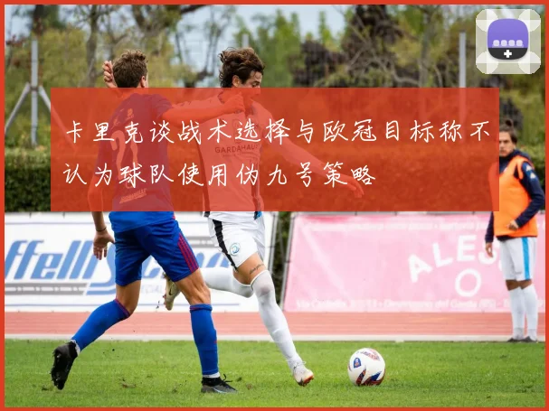 卡里克谈战术选择与欧冠目标称不认为球队使用伪九号策略