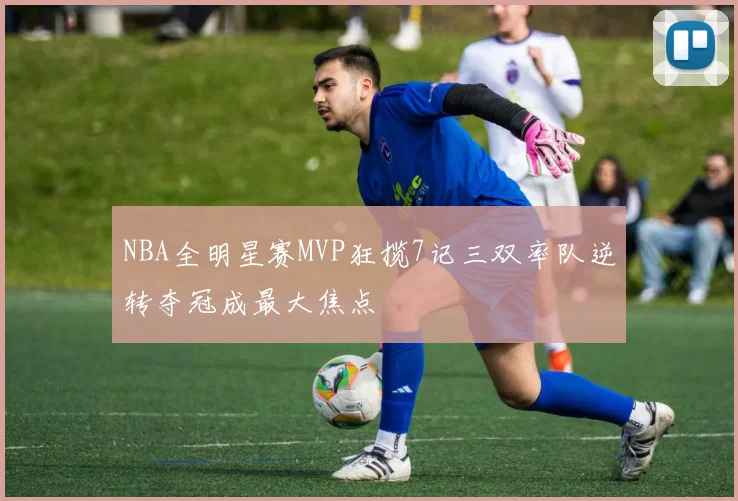 NBA全明星赛MVP狂揽7记三双率队逆转夺冠成最大焦点