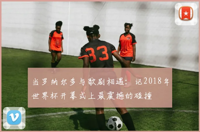 当罗纳尔多与歌剧相遇：记2018年世界杯开幕式上最震撼的碰撞