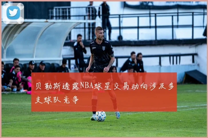 贝勒斯透露NBA球星交易动向涉及多支球队竞争