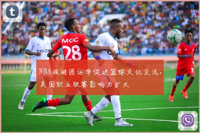 NBA旅游团访华促进篮球文化交流，美国职业联赛影响力扩大